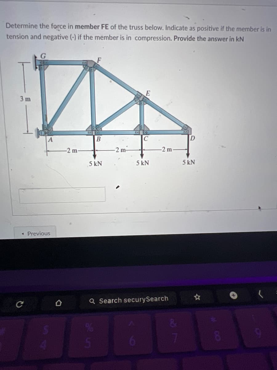 Determine the force in member FE of the truss below. Indicate as positive if the member is in
tension and negative (-) if the member is in compression. Provide the answer in kN
G
3 m
E
A
B
D
-2 m-
-2 m-
-2 m.
5 kN
5 kN
5kN
⋅
Previous
с
。
4
Q Search securySearch
%
5
&
7
8
9