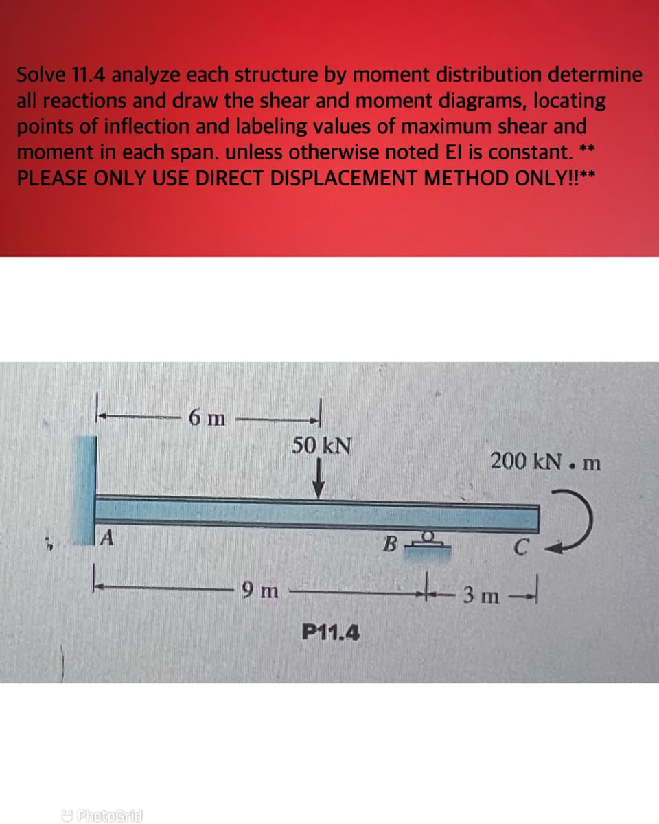 Solve 11.4 analyze each structure by moment distribution determine
all reactions and draw the shear and moment diagrams, locating
points of inflection and labeling values of maximum shear and
moment in each span. unless otherwise noted El is constant. **
PLEASE ONLY USE DIRECT DISPLACEMENT METHOD ONLY!!**
A
PhotoGrid
6 m
9 m
50 kN
P11.4
B-
200 kN.m
D
+-3m-