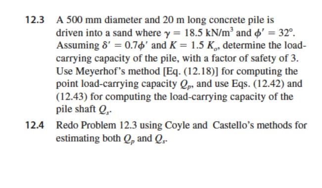 12.3 A 500 mm diameter and 20 m long concrete pile is
driven into a sand where y = 18.5 kN/m³ and ' = 32º.
Assuming 8' = 0.76' and K = 1.5 K, determine the load-
carrying capacity of the pile, with a factor of safety of 3.
Use Meyerhof's method [Eq. (12.18)] for computing the
point load-carrying capacity Qp, and use Eqs. (12.42) and
(12.43) for computing the load-carrying capacity of the
pile shaft Q,.
12.4 Redo Problem 12.3 using Coyle and Castello's methods for
estimating both Qp and Q₁-