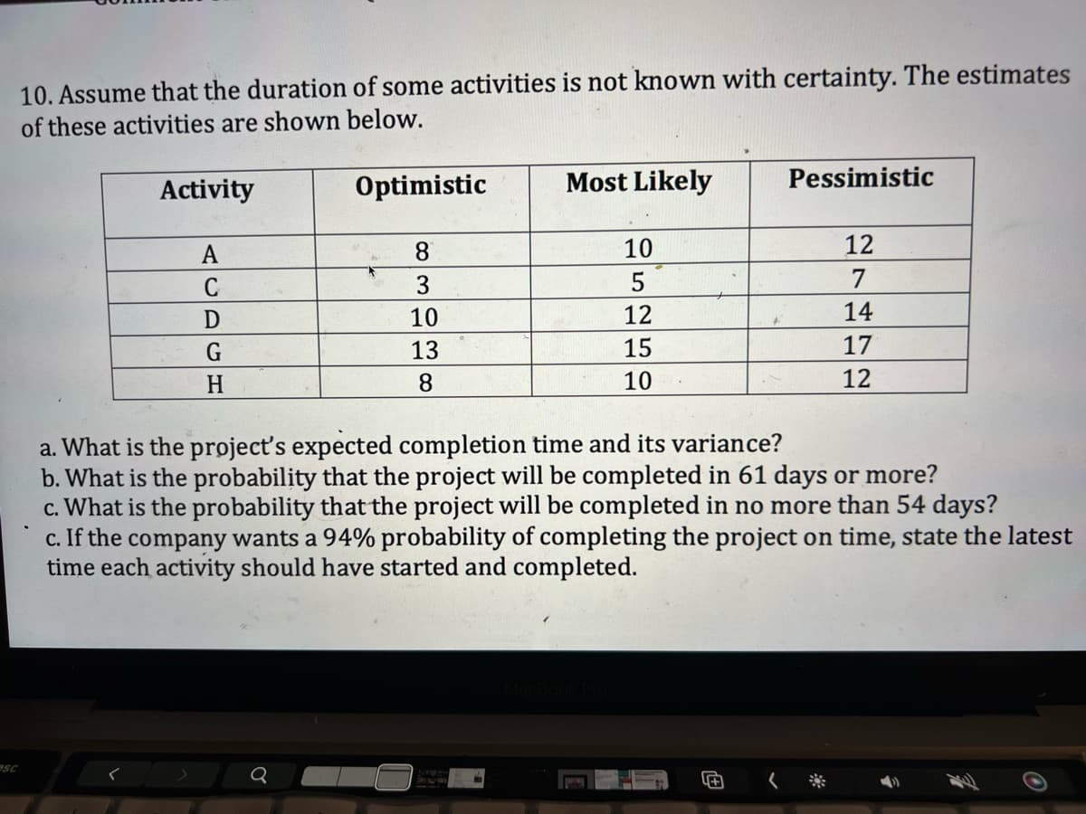 10. Assume that the duration of some activities is not known with certainty. The estimates
of these activities are shown below.
Activity
A
C
D
G
H
Optimistic
Q
8
3
10
13
8
Most Likely
10
5
12
15
10
POM
a. What is the project's expected completion time and its variance?
b. What is the probability that the project will be completed in 61 days or more?
c. What is the probability that the project will be completed in no more than 54 days?
c. If the company wants a 94% probability of completing the project on time, state the latest
time each activity should have started and completed.
Pessimistic
5+
12
7
14
17
12