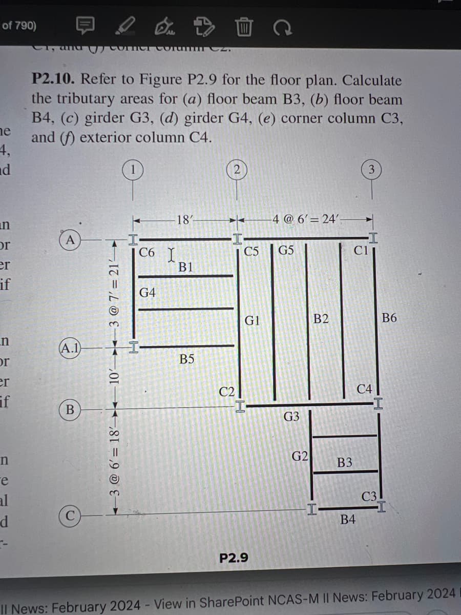 of 790)
ne
4,
d
n
or
er
if
n
or
er
if
n
e
al
d
C, and morum 2.
P2.10. Refer to Figure P2.9 for the floor plan. Calculate
the tributary areas for (a) floor beam B3, (b) floor beam
B4, (c) girder G3, (d) girder G4, (e) corner column C3,
and (f) exterior column C4.
A.1
B
3 @ 6' 18' 10' 3 @ 7' = 21-
C6 I
G4
18'
B1
D
B5
C2
C5 G5
G1
-4 @ 6' 24'-
P2.9
G3
G2
B2
B3
C1
B4
C4
C3
B6
Il News: February 2024 - View in SharePoint NCAS-M II News: February 2024