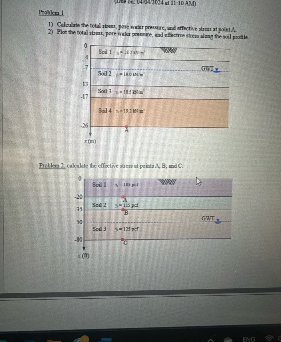 2024 at 11:10 AM)
Problem 1
1) Calculate the total stress, pore water pressure, and effective stress at point A.
2) Plot the total stress, pore water pressure, and effective stress along the soil profile.
0
VINI
Soil 1
18.2 N
GWT
Soil 2
=19.0
-13
135
Soil 3 185 kNm
-17
-26
z (m)
Soil 4 19.2 N
Problem 2: calculate the effective stress at points A, B, and C.
VINI
Soil 1
105 pcf
20
Soil 2
A
7=115 pcf
-35
B
GWT
-50
Soil 3
=125 pcf
80
z (ft)
ENG