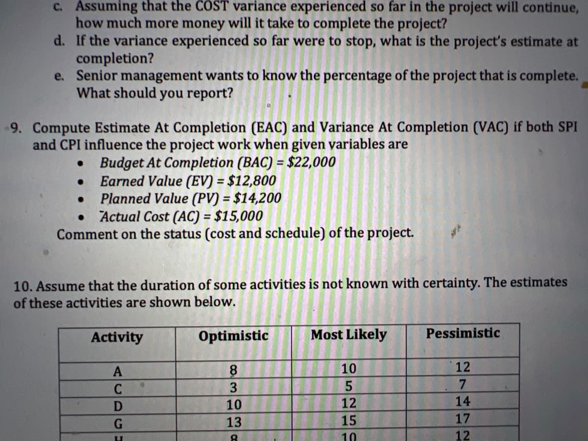 c. Assuming that the COST variance experienced so far in the project will continue,
how much more money will it take to complete the project?
d. If the variance experienced so far were to stop, what is the project's estimate at
completion?
e. Senior management wants to know the percentage of the project that is complete.
What should you report?
9. Compute Estimate At Completion (EAC) and Variance At Completion (VAC) if both SPI
and CPI influence the project work when given variables are
Budget At Completion (BAC) = $22,000
Earned Value (EV) = $12,800
●
●
Planned Value (PV) = $14,200
●
Actual Cost (AC) = $15,000
Comment on the status (cost and schedule) of the project.
●
10. Assume that the duration of some activities is not known with certainty. The estimates
of these activities are shown below.
Activity
A
C
D
G
U
Optimistic
8
3
10
13
8
Most Likely
10
5
12
15
10
Pessimistic
12
7
14
17
12