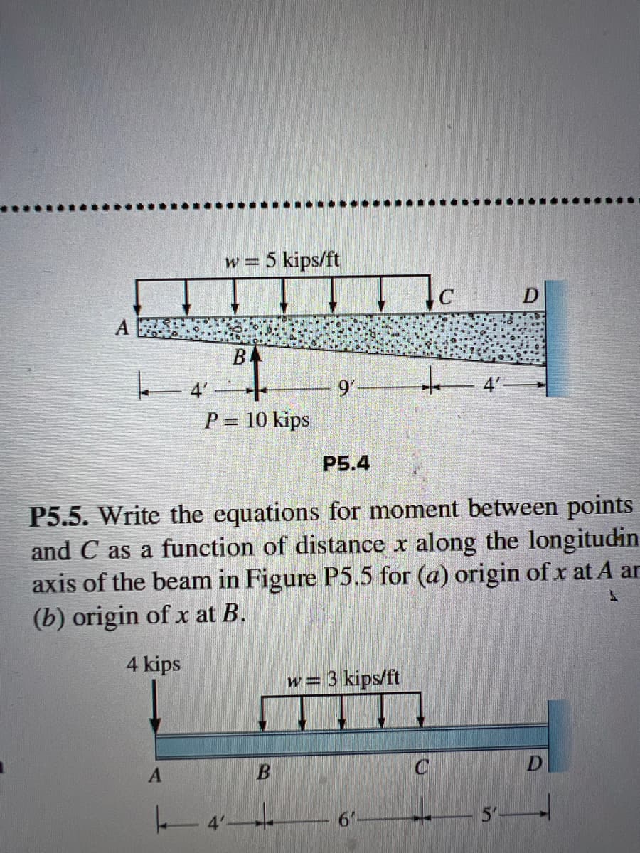 A
4'
w = 5 kips/ft
B
9'-
C
D
P = 10 kips
P5.4
P5.5. Write the equations for moment between points
and C as a function of distance x along the longitudin
axis of the beam in Figure P5.5 for (a) origin of x at A ar
(b) origin of x at B.
4 kips
1
W=
= 3 kips/ft
A
B
C
D
T