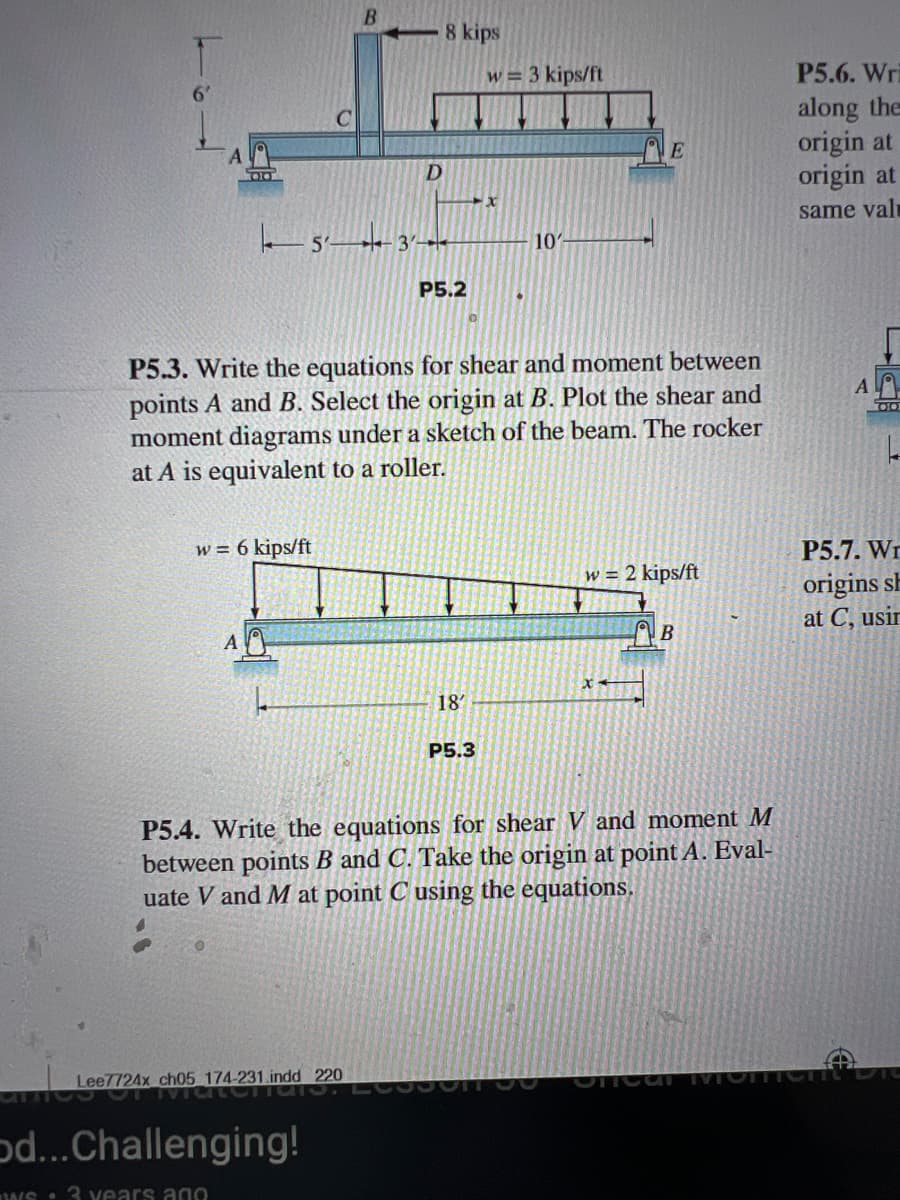 8 kips
w= 3 kips/ft
D
x
5'
P5.2
10'
P5.6. Wr
along the
E
origin at
origin at
same val
P5.3. Write the equations for shear and moment between
points A and B. Select the origin at B. Plot the shear and
moment diagrams under a sketch of the beam. The rocker
at A is equivalent to a roller.
w = 6 kips/ft
A
x
L
18'
P5.3
w = 2 kips/ft
P5.7. W
origins sh
at C, usin
B
P5.4. Write the equations for shear V and moment M
between points B and C. Take the origin at point A. Eval-
uate V and M at point C using the equations.
Lee7724x_ch05_174-231.indd 220
od...Challenging!
ws3 years ago