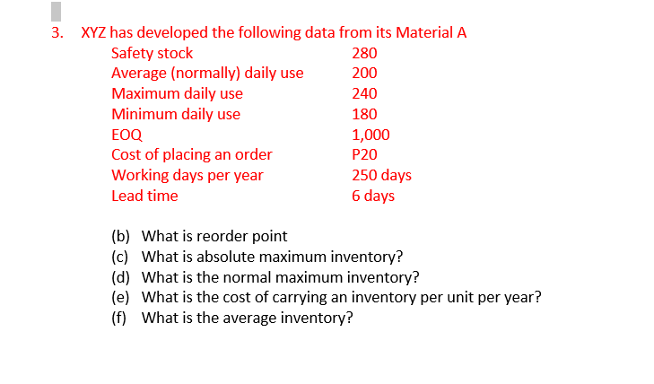 3. XYZ has developed the following data from its Material A
Safety stock
Average (normally) daily use
Maximum daily use
Minimum daily use
280
200
240
180
EOQ
1,000
Cost of placing an order
Working days per year
P20
250 days
6 days
Lead time
(b) What is reorder point
(c) What is absolute maximum inventory?
(d) What is the normal maximum inventory?
(e) What is the cost of carrying an inventory per unit per year?
(f) What is the average inventory?
