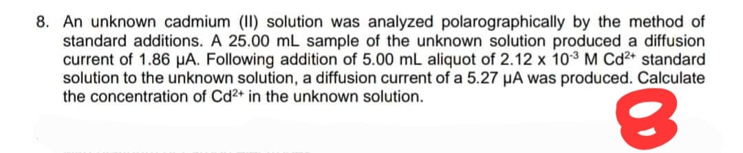 8. An unknown cadmium (II) solution was analyzed polarographically by the method of
standard additions. A 25.00 mL sample of the unknown solution produced a diffusion
current of 1.86 µA. Following addition of 5.00 mL aliquot of 2.12 x 10-³ M Cd²+ standard
solution to the unknown solution, a diffusion current of a 5.27 μA was produced. Calculate
the concentration of Cd2+ in the unknown solution.
8