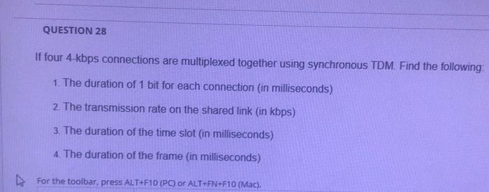 QUESTION 28
If four 4-kbps connections are multiplexed together using synchronous TDM. Find the following
1. The duration of 1 bit for each connection (in milliseconds)
2. The transmission rate on the shared link (in kbps)
3. The duration of the time slot (in milliseconds)
4. The duration of the frame (in milliseconds)
> For the toolbar, press ALT+F10 (PC) or ALT+FN+F10 (Mac).
