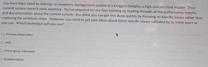 You have been hired to redesign an inventory management system at a Doggo's Delights, a high end pet food retailer. Their
current system doesn't work anymore. You've prepared for the first meeting by reading through all the performance reports,
and documentation about the current system. You think you can get this done quickly by focusing on specific issues rather than
exploring the problems more. However, you need to get your ideas about these specific issues validated by as many users as
you can. Which technique will you use?
O Process Observation
O JAD
O Focus group interviews
Questionnaires