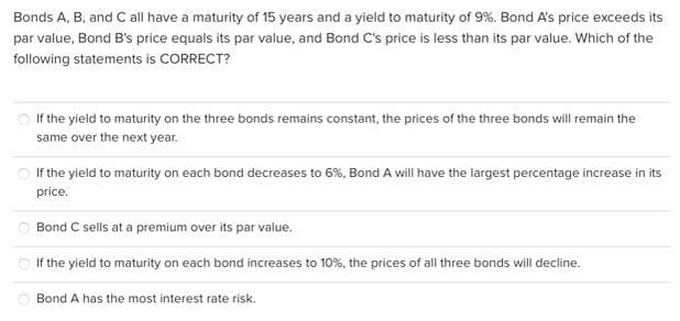 Bonds A, B, and C all have a maturity of 15 years and a yield to maturity of 9%. Bond A's price exceeds its
par value, Bond B's price equals its par value, and Bond C's price is less than its par value. Which of the
following statements is CORRECT?
If the yield to maturity on the three bonds remains constant, the prices of the three bonds will remain the
same over the next year.
If the yield to maturity on each bond decreases to 6%, Bond A will have the largest percentage increase in its
price.
Bond C sells at a premium over its par value.
If the yield to maturity on each bond increases to 10%, the prices of all three bonds will decline.
Bond A has the most interest rate risk.