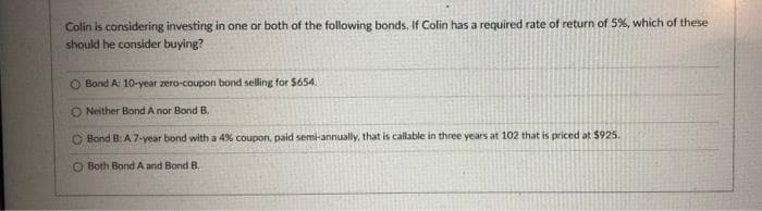 Colin is considering investing in one or both of the following bonds. If Colin has a required rate of return of 5%, which of these
should be consider buying?
Bond A: 10-year zero-coupon bond selling for $654.
ONeither Bond A nor Bond B.
Bond B: A 7-year bond with a 4% coupon, paid semi-annually, that is callable in three years at 102 that is priced at $925.
Both Bond A and Bond B.