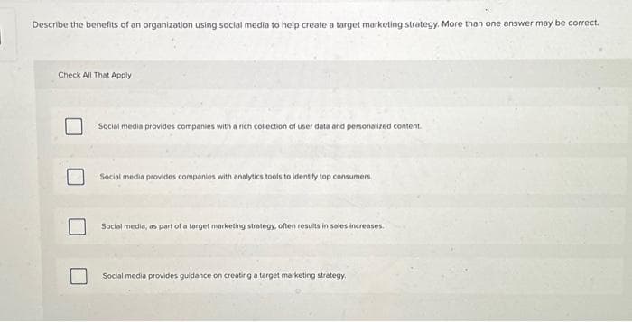 Describe the benefits of an organization using social media to help create a target marketing strategy. More than one answer may be correct.
Check All That Apply
Social media provides companies with a rich collection of user data and personalized content.
Social media provides companies with analytics tools to identity top consumers.
Social media, as part of a target marketing strategy, often results in sales increases.
Social media provides guidance on creating a target marketing strategy.