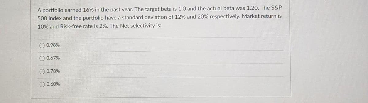 A portfolio earned 16% in the past year. The target beta is 1.0 and the actual beta was 1.20. The S&P
500 index and the portfolio have a standard deviation of 12% and 20% respectively. Market return is
10% and Risk-free rate is 2%. The Net selectivity is:
0.98%
0.67%
0.78%
0.60%
