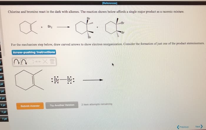 t
pt
pt
1pt
1 pt
1 pt
1 pt
1 pt
Chlorine and bromine react in the dark with alkenes. The reaction shown below affords a single major product as a racemic mixture.
Br
X
+ Br₂
Arrow-pushing Instructions
EX-C
Submit Answer
Br
For the mechanism step below, draw curved arrows to show electron reorganization. Consider the formation of just one of the product stereoisomers.
[References]
Br-Br:
Try Another Version
Br
2 Item attempts remaining
Br
Previous
Next
