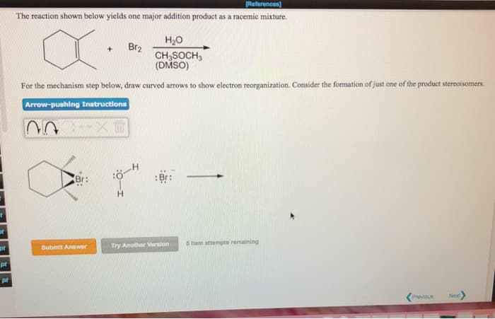 of
pt
pt
pt
[References]
The reaction shown below yields one major addition product as a racemic mixture.
H₂O
X
CH3SOCH3
(DMSO)
For the mechanism step below, draw curved arrows to show electron reorganization. Consider the formation of just one of the product stereoisomers.
Arrow-pushing Instructions
03
w
Br:
Submit Answer
+
Br₂
Br:
Try Another Version
5 Item attempts remaining
Previous
Next