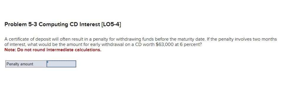 Problem 5-3 Computing CD Interest [LO5-4]
A certificate of deposit will often result in a penalty for withdrawing funds before the maturity date. If the penalty involves two months
of interest, what would be the amount for early withdrawal on a CD worth $63,000 at 6 percent?
Note: Do not round intermediate calculations.
Penalty amount