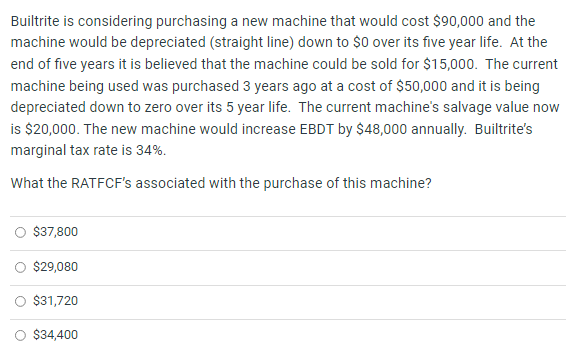 Builtrite is considering purchasing a new machine that would cost $90,000 and the
machine would be depreciated (straight line) down to $0 over its five year life. At the
end of five years it is believed that the machine could be sold for $15,000. The current
machine being used was purchased 3 years ago at a cost of $50,000 and it is being
depreciated down to zero over its 5 year life. The current machine's salvage value now
is $20,000. The new machine would increase EBDT by $48,000 annually. Builtrite's
marginal tax rate is 34%.
What the RATFCF's associated with the purchase of this machine?
$37,800
$29,080
$31,720
$34,400