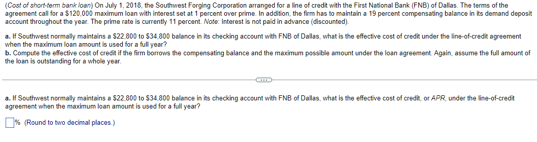 (Cost of short-term bank loan) On July 1, 2018, the Southwest Forging Corporation arranged for a line of credit with the First National Bank (FNB) of Dallas. The terms of the
agreement call for a $120,000 maximum loan with interest set at 1 percent over prime. In addition, the firm has to maintain a 19 percent compensating balance in its demand deposit
account throughout the year. The prime rate is currently 11 percent. Note: Interest is not paid in advance (discounted).
a. If Southwest normally maintains a $22,800 to $34,800 balance in its checking account with FNB of Dallas, what is the effective cost of credit under the line-of-credit agreement
when the maximum loan amount is used for a full year?
b. Compute the effective cost of credit if the firm borrows the compensating balance and the maximum possible amount under the loan agreement. Again, assume the full amount of
the loan is outstanding for a whole year.
C
a. If Southwest normally maintains a $22,800 to $34,800 balance in its checking account with FNB of Dallas, what is the effective cost of credit, or APR, under the line-of-credit
agreement when the maximum loan amount i used for a full year?
% (Round to two decimal places.)