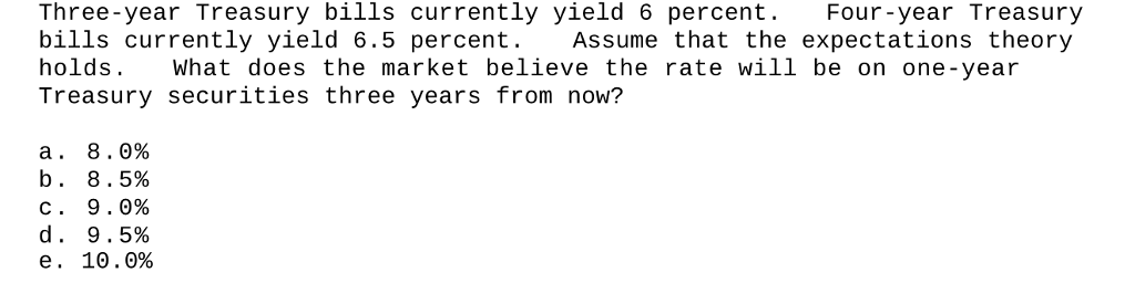 Three-year Treasury bills currently yield 6 percent. Four-year Treasury
bills currently yield 6.5 percent. Assume that the expectations theory
What does the market believe the rate will be on one-year
Treasury securities three years from now?
holds.
a. 8.0%
b. 8.5%
c. 9.0%
d. 9.5%
e. 10.0%