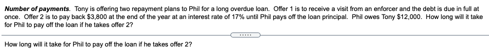 Number of payments. Tony is offering two repayment plans to Phil for a long overdue loan. Offer 1 is to receive a visit from an enforcer and the debt is due in full at
once. Offer 2 is to pay back $3,800 at the end of the year at an interest rate of 17% until Phil pays off the loan principal. Phil owes Tony $12,000. How long will it take
for Phil to pay off the loan if he takes offer 2?
How long will it take for Phil to pay off the loan if he takes offer 2?