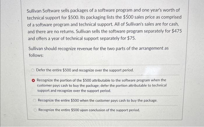 Sullivan Software sells packages of a software program and one year's worth of
technical support for $500. Its packaging lists the $500 sales price as comprised
of a software program and technical support. All of Sullivan's sales are for cash,
and there are no returns. Sullivan sells the software program separately for $475
and offers a year of technical support separately for $75.
Sullivan should recognize revenue for the two parts of the arrangement as
follows:
Defer the entire $500 and recognize over the support period.
O Recognize the portion of the $500 attributable to the software program when the
customer pays cash to buy the package; defer the portion attributable to technical
support and recognize over the support period.
Recognize the entire $500 when the customer pays cash to buy the package.
Recognize the entire $500 upon conclusion of the support period.