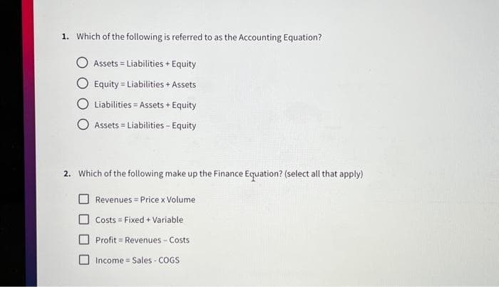 1. Which of the following is referred to as the Accounting Equation?
Assets Liabilities + Equity
Equity Liabilities + Assets
Liabilities Assets + Equity
Assets = Liabilities - Equity
=
2. Which of the following make up the Finance Equation? (select all that apply)
Revenues = Price x Volume
Costs = Fixed + Variable
Profit Revenues-Costs
Income Sales - COGS