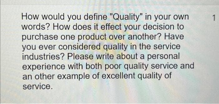 How would you define "Quality" in your own
words? How does it effect your decision to
purchase one product over another? Have
you ever considered quality in the service
industries? Please write about a personal
experience with both poor quality service and
an other example of excellent quality of
service.
1