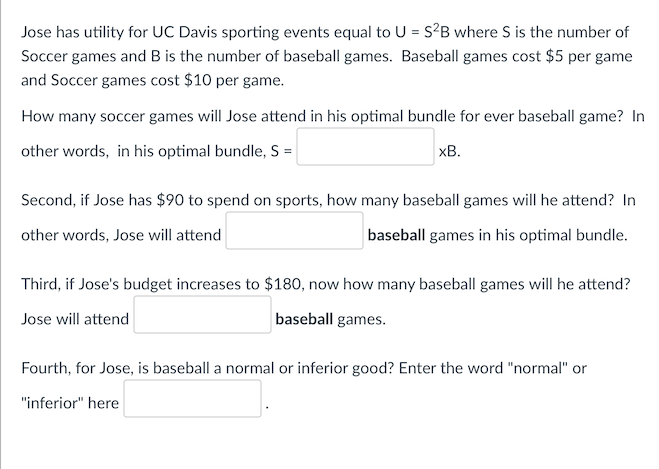 Jose has utility for UC Davis sporting events equal to U = S²B where S is the number of
Soccer games and B is the number of baseball games. Baseball games cost $5 per game
and Soccer games cost $10 per game.
How many soccer games will Jose attend in his optimal bundle for ever baseball game? In
other words, in his optimal bundle, S =
xB.
Second, if Jose has $90 to spend on sports, how many baseball games will he attend? In
other words, Jose will attend
baseball games in his optimal bundle.
Third, if Jose's budget increases to $180, now how many baseball games will he attend?
Jose will attend
baseball games.
Fourth, for Jose, is baseball a normal or inferior good? Enter the word "normal" or
"inferior" here