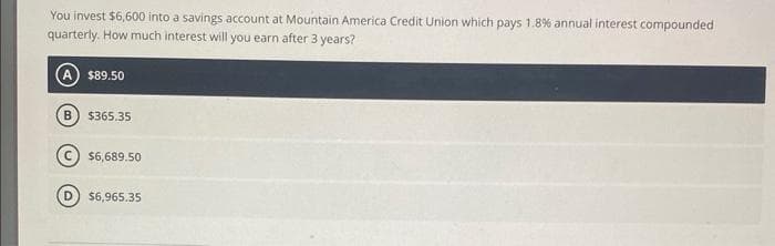 You invest $6,600 into a savings account at Mountain America Credit Union which pays 1.8% annual interest compounded
quarterly. How much interest will you earn after 3 years?
$89.50
$365.35
$6,689.50
$6,965.35