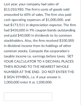 Last year, your company had sales of
$11,010,980. The firm's costs of goods sold
amounted to 60% of sales. The firm also paid
cash operating expenses of $1,000,000, and
had $173,511 in depreciation expense. The firm
had $450,000 in 9% coupon bonds outstanding
and paid $40,000 in dividends to its common
stockholders. Also, the firm received $100,000
in dividend income from its holdings of other
common stocks. Compute the corporation's
taxable income i.e. earnings before taxes. SET
YOUR CALCULATOR TO 4 DECIMAL PLACES
THEN ROUND TO THE NEAREST WHOLE
NUMBER AT THE END. DO NOT ENTER THE
$ SIGN SYMBOL..i.e. if your answer is
1,000,000 enter it as 1,000,000.