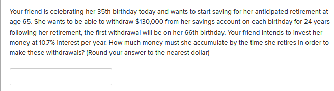 Your friend is celebrating her 35th birthday today and wants to start saving for her anticipated retirement at
age 65. She wants to be able to withdraw $130,000 from her savings account on each birthday for 24 years
following her retirement, the first withdrawal will be on her 66th birthday. Your friend intends to invest her
money at 10.7% interest per year. How much money must she accumulate by the time she retires in order to
make these withdrawals? (Round your answer to the nearest dollar)