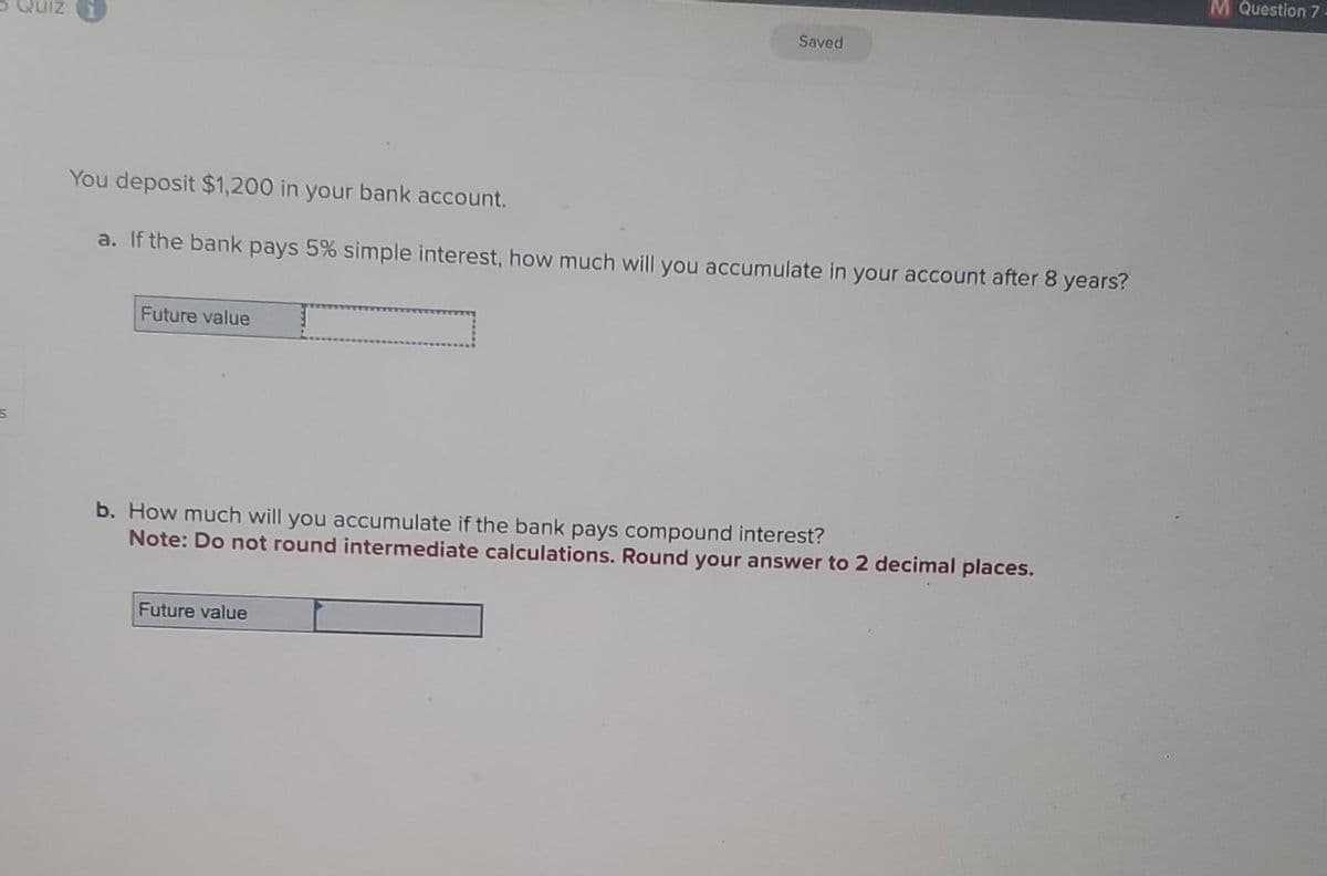 S
You deposit $1,200 in your bank account.
a. If the bank pays 5% simple interest, how much will you accumulate in your account after 8 years?
Future value
Saved
b. How much will you accumulate if the bank pays compound interest?
Note: Do not round intermediate calculations. Round your answer to 2 decimal places.
Future value
M Question 7