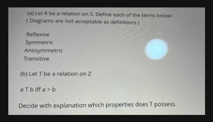 (a) Let R be a relation on S. Define each of the terms below:
(Diagrams are not acceptable as definitions)
Reflexive
Symmetric
Antisymmetric
Transitive
(b) Let T be a relation on Z
a Tbiffa > b
Decide with explanation which properties does T possess.