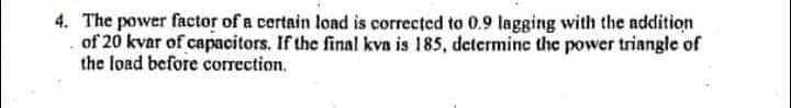 4. The power factor of a certain load is corrected to 0.9 lagging with the nddition
of 20 kvar of capacitors. If the final kvn is 185, determine the power triangle of
the load before correction.
