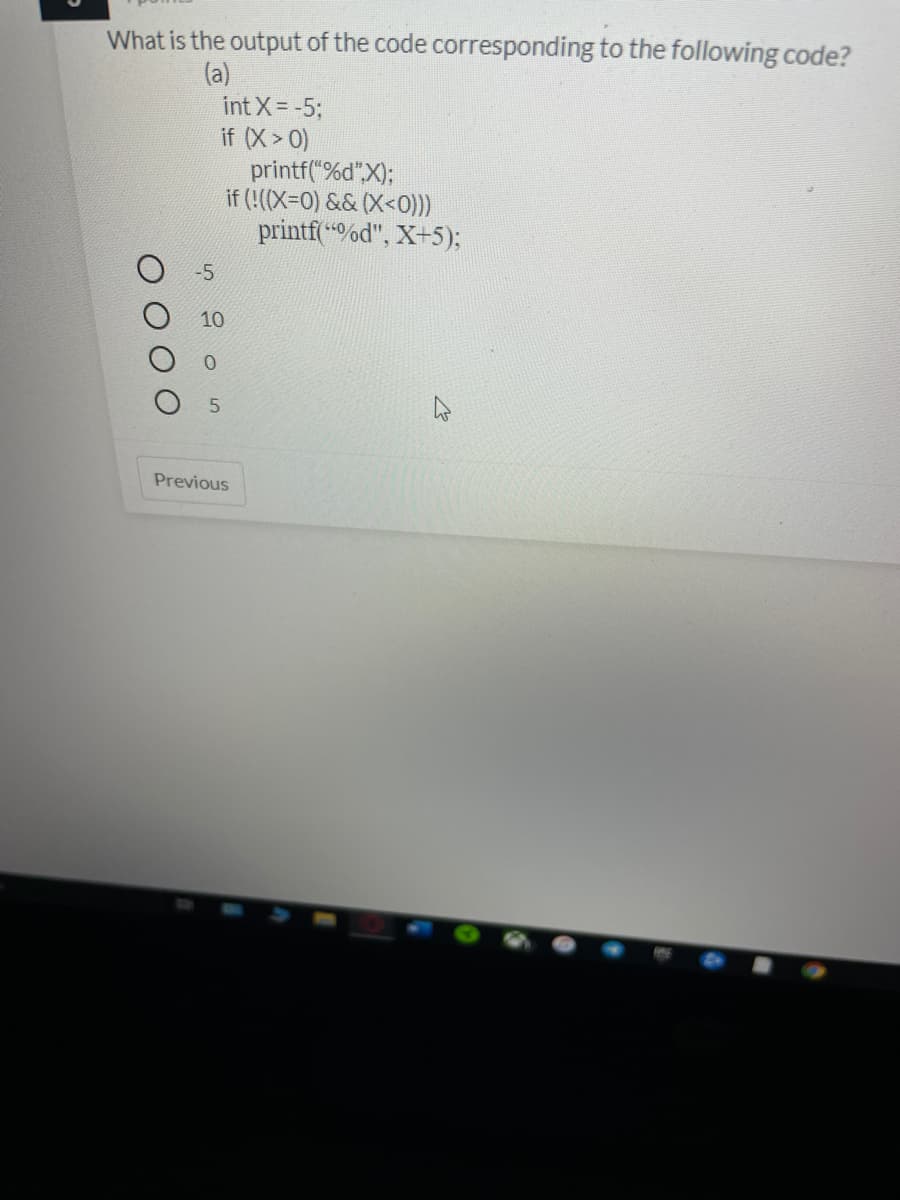 What is the output of the code corresponding to the following code?
(a)
int X -5;
if (X> 0)
printf("%d",X);
if (!((X=0) && (X<0)))
printf(%d", X+5);
-5
10
0.
Previous
