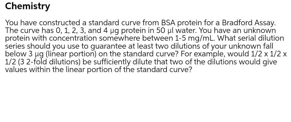 Chemistry
You have constructed a standard curve from BSA protein for a Bradford Assay.
The curve has 0, 1, 2, 3, and 4 ug protein in 50 µl water. You have an unknown
protein with concentration somewhere between 1-5 mg/mL. What serial dilution
series should you use to guarantee at least two dilutions of your unknown fall
below 3 ug (linear portion) on the standard curve? For example, would 1/2 x 1/2 x
1/2 (3 2-fold dilutions) be sufficiently dilute that two of the dilutions would give
values within the linear portion of the standard curve?
