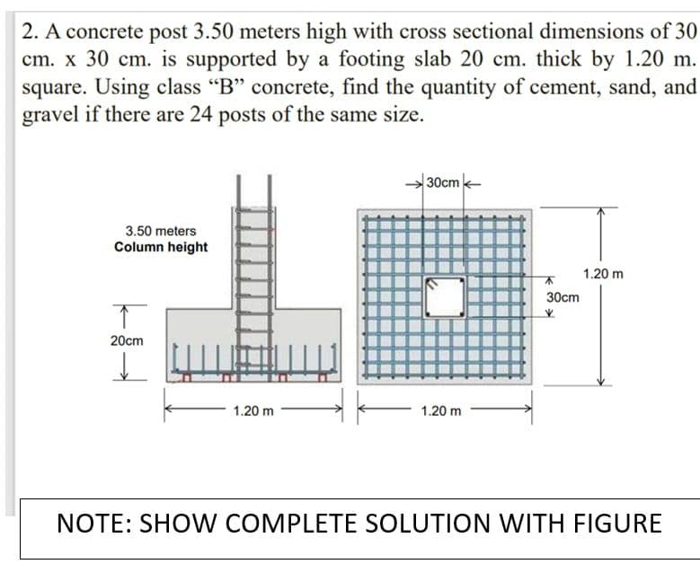 2. A concrete post 3.50 meters high with cross sectional dimensions of 30
cm. x 30 cm. is supported by a footing slab 20 cm. thick by 1.20 m.
square. Using class "B" concrete, find the quantity of cement, sand, and
gravel if there are 24 posts of the same size.
30cm-
3.50 meters
Column height
1.20 m
30cm
20cm
1.20 m
1.20 m
NOTE: SHO W COMPLETE SOLUTION WITH FIGURE
