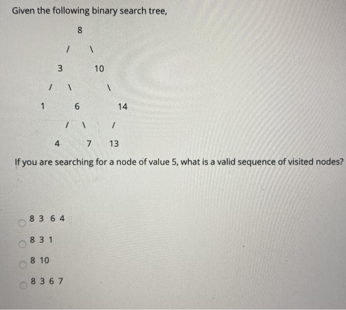 Given the following binary search tree,
1
/
3
831
83 64
8 10
4
1
8367
8
6
13
If you are searching for a node of value 5, what is a valid sequence of visited nodes?
7
10
1
1
14