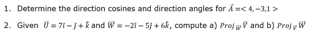 1. Determine the direction cosines and direction angles for Å =< 4, –3,1 >
2. Given ü = 7î – ĵ + k and w = -2î – 5ĵ + 6k, compute a) ProjwV and b) Proj W
