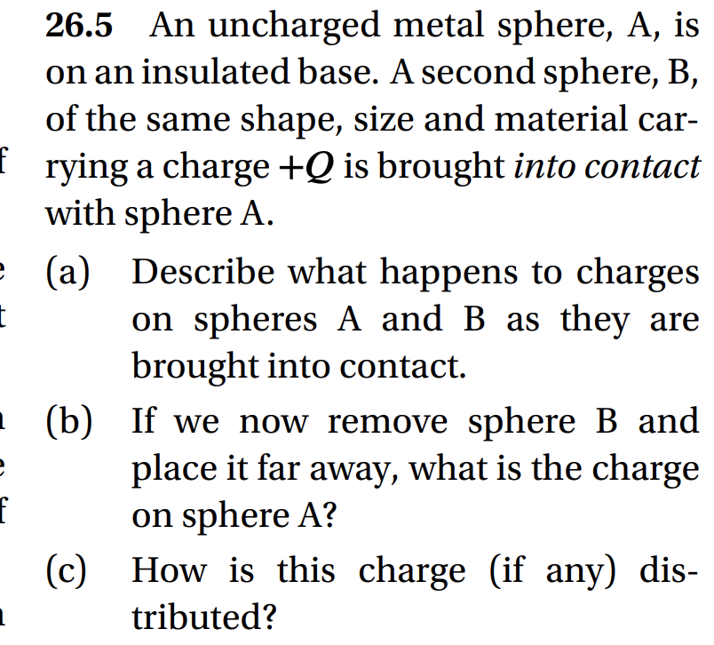 26.5 An uncharged metal sphere, A, is
on an insulated base. A second sphere, B,
of the same shape, size and material car-
frying a charge +Q is brought into contact
with sphere A.
e (a) Describe what happens to charges
on spheres A and B as they are
brought into contact.
t
e
f
(b) If we now remove sphere B and
place it far away, what is the charge
on sphere A?
How is this charge (if any) dis-
tributed?
(c)