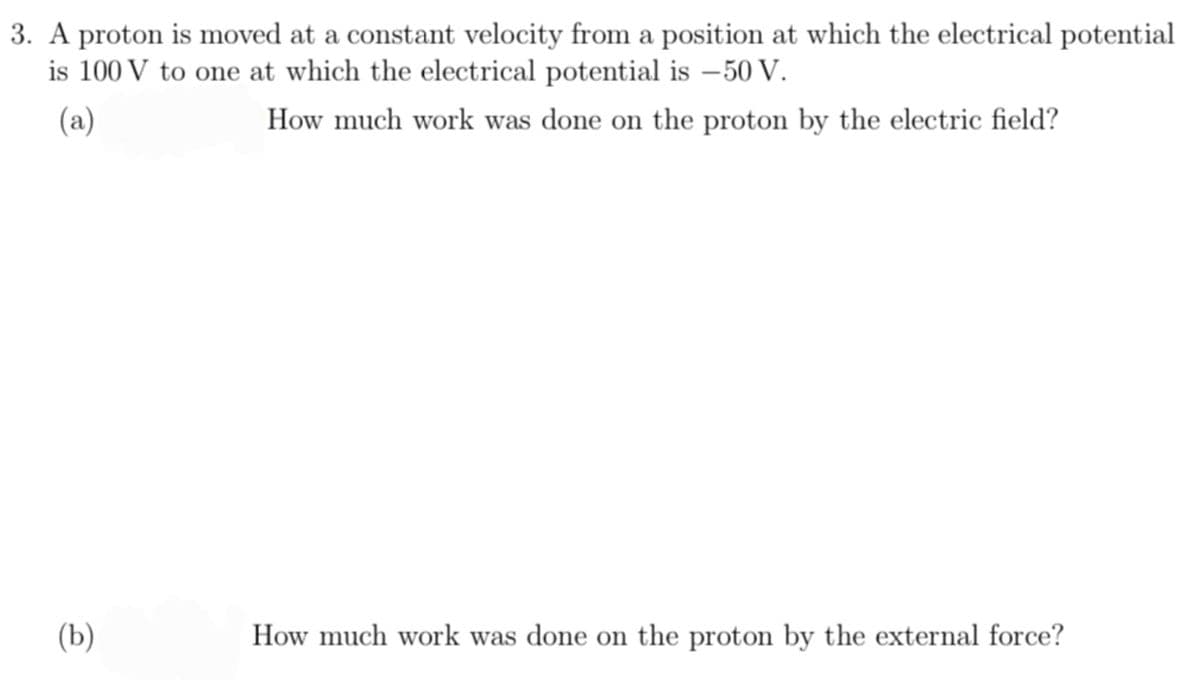 3. A proton is moved at a constant velocity from a position at which the electrical potential
is 100 V to one at which the electrical potential is - 50 V.
(a)
(b)
How much work was done on the proton by the electric field?
How much work was done on the proton by the external force?