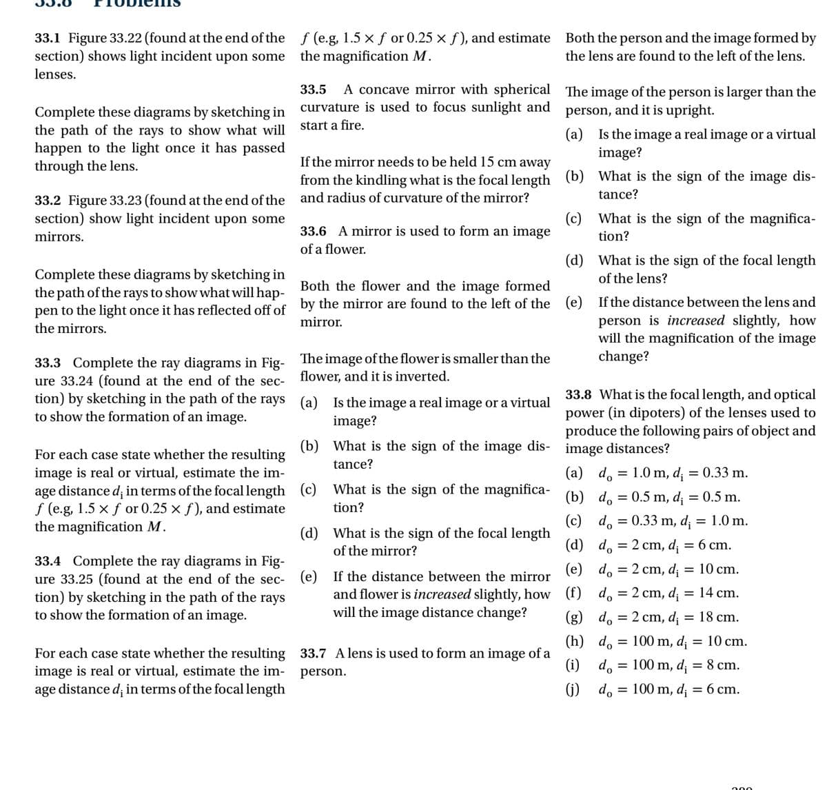 33.1 Figure 33.22 (found at the end of the
section) shows light incident upon some
lenses.
Complete these diagrams by sketching in
the path of the rays to show what will
happen to the light once it has passed
through the lens.
33.2 Figure 33.23 (found at the end of the
section) show light incident upon some
mirrors.
Complete these diagrams by sketching in
the path of the rays to show what will hap-
pen to the light once it has reflected off of
the mirrors.
33.3 Complete the ray diagrams in Fig-
ure 33.24 (found at the end of the sec-
tion) by sketching in the path of the rays
to show the formation of an image.
For each case state whether the resulting
image is real or virtual, estimate the im-
age distance d; in terms of the focal length
f (e.g, 1.5 x f or 0.25 x f), and estimate
the magnification M.
33.4 Complete the ray diagrams in Fig-
ure 33.25 (found at the end of the sec-
tion) by sketching in the path of the
to show the formation of an image.
rays
For each case state whether the resulting
image is real or virtual, estimate the im-
age distance d; in terms of the focal length
f (e.g, 1.5 × ƒ or 0.25 × ƒ), and estimate
the magnification M.
33.5 A concave mirror with spherical
curvature is used to focus sunlight and
start a fire.
If the mirror needs to be held 15 cm away
from the kindling what is the focal length
and radius of curvature of the mirror?
33.6 A mirror is used to form an image
of a flower.
Both the flower and the image formed
by the mirror are found to the left of the
mirror.
The image of the flower is smaller than the
flower, and it is inverted.
(a)
(b) What is the sign of the image dis-
tance?
(c)
(d)
Is the image a real image or a virtual
image?
(e)
What is the sign of the magnifica-
tion?
What is the sign of the focal length
of the mirror?
If the distance between the mirror
and flower is increased slightly, how
will the image distance change?
33.7 A lens is used to form an image of a
person.
Both the person and the image formed by
the lens are found to the left of the lens.
The image of the person is larger than the
person, and it is upright.
(a)
(b)
(c)
(d)
(e)
Is the image a real image or a virtual
image?
What is the sign of the image dis-
tance?
What is the sign of the magnifica-
tion?
What is the sign of the focal length
of the lens?
If the distance between the lens and
person is increased slightly, how
will the magnification of the image
change?
33.8 What is the focal length, and optical
power (in dipoters) of the lenses used to
produce the following pairs of object and
image distances?
=
=
=
=
=
(a) do
1.0 m, di = 0.33 m.
(b) do = 0.5 m, d; = 0.5 m.
(c) do = 0.33 m, d = 1.0 m.
(d) do 2 cm, d₁
(e) do 2 cm, d₁
(f) do 2 cm, di
(g) do = 2 cm, d₁
(h) do
100 m, di
(i) do
(j) do
=
=
=
=
=
=
100 m, di
=
100 m, di = 6 cm.
6 cm.
10 cm.
14 cm.
18 cm.
=
10 cm.
8 cm.