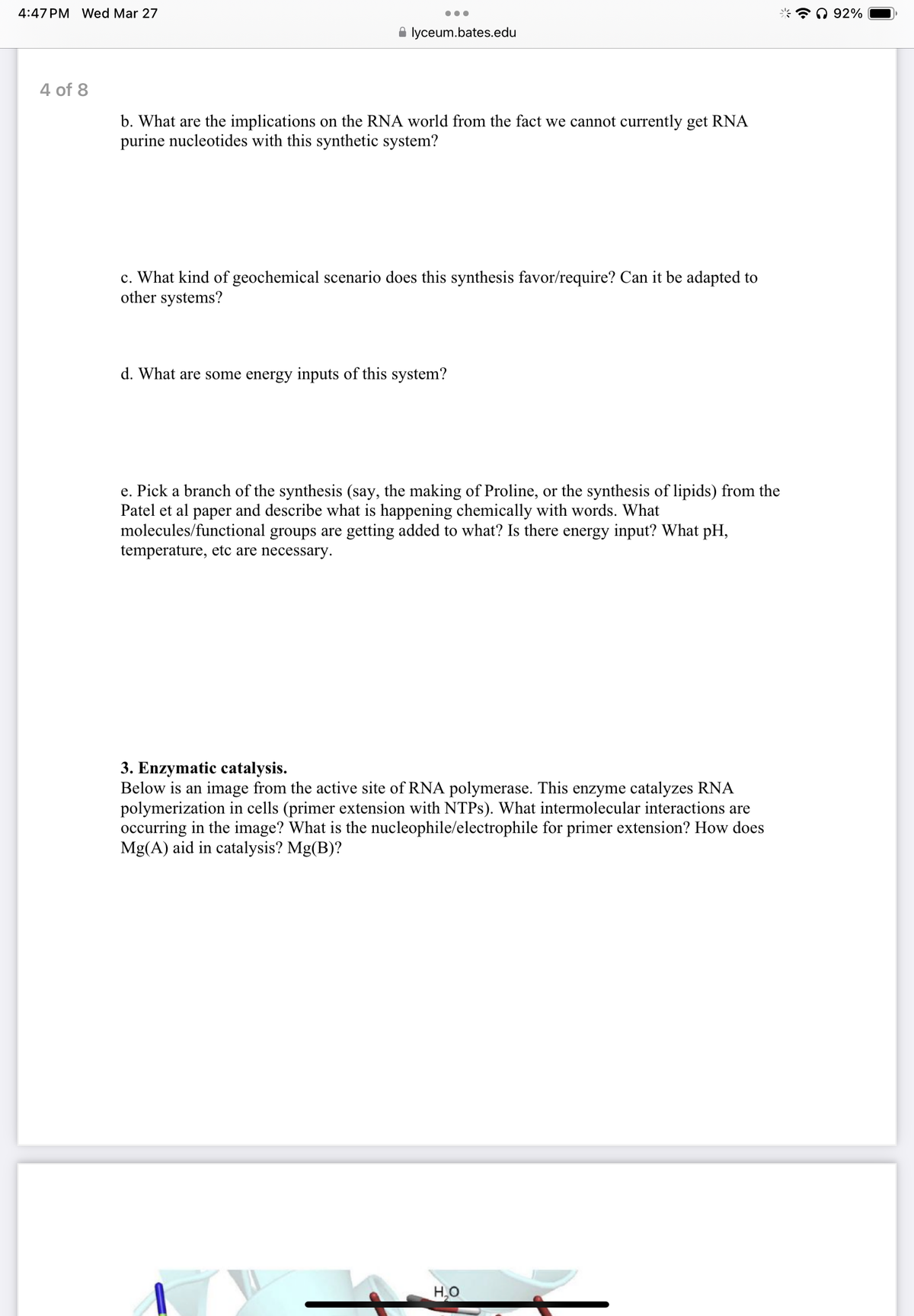 4:47 PM Wed Mar 27
4 of 8
lyceum.bates.edu
b. What are the implications on the RNA world from the fact we cannot currently get RNA
purine nucleotides with this synthetic system?
c. What kind of geochemical scenario does this synthesis favor/require? Can it be adapted to
other systems?
d. What are some energy inputs of this system?
e. Pick a branch of the synthesis (say, the making of Proline, or the synthesis of lipids) from the
Patel et al paper and describe what is happening chemically with words. What
molecules/functional groups are getting added to what? Is there energy input? What pH,
temperature, etc are necessary.
3. Enzymatic catalysis.
Below is an image from the active site of RNA polymerase. This enzyme catalyzes RNA
polymerization in cells (primer extension with NTPs). What intermolecular interactions are
occurring in the image? What is the nucleophile/electrophile for primer extension? How does
Mg(A) aid in catalysis? Mg(B)?
H₂O
92%