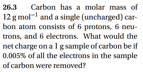 26.3
Carbon has a molar mass of
12 g mol-¹ and a single (uncharged) car-
bon atom consists of 6 protons, 6 neu-
trons, and 6 electrons. What would the
net charge on a 1 g sample of carbon be if
0.005% of all the electrons in the sample
of carbon were removed?