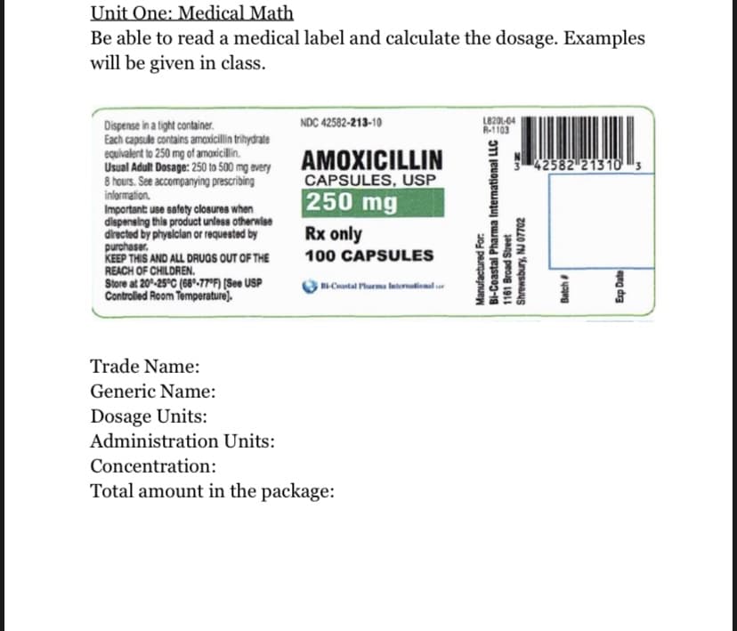 Unit One: Medical Math
Be able to read a medical label and calculate the dosage. Examples
will be given in class.
Dispense in a tight container.
NDC 42582-213-10
18211-04
R-1103
Each capsule contains amoxicillin trihydrate
equivalent to 250 mg of amoxicillin.
Usual Adult Dosage: 250 to 500 mg every
8 hours. See accompanying prescribing
information.
AMOXICILLIN
42582 213103
CAPSULES, USP
250 mg
Important: use safety closures when
dispensing this product unless otherwise
directed by physician or requested by
purchaser.
Rx only
100 CAPSULES
KEEP THIS AND ALL DRUGS OUT OF THE
REACH OF CHILDREN.
Bi-Coastal Pharma International r
Store at 20%-25°C (68-77°F) [See USP
Controlled Room Temperature).
Trade Name:
Generic Name:
Dosage Units:
Administration Units:
Concentration:
Total amount in the package:
UN
Bi-Coastal Pharma International LLC
1161 Broad Street
Manufactured For:
Shrewsbury, NJ 07702
Batch #
Exp Date