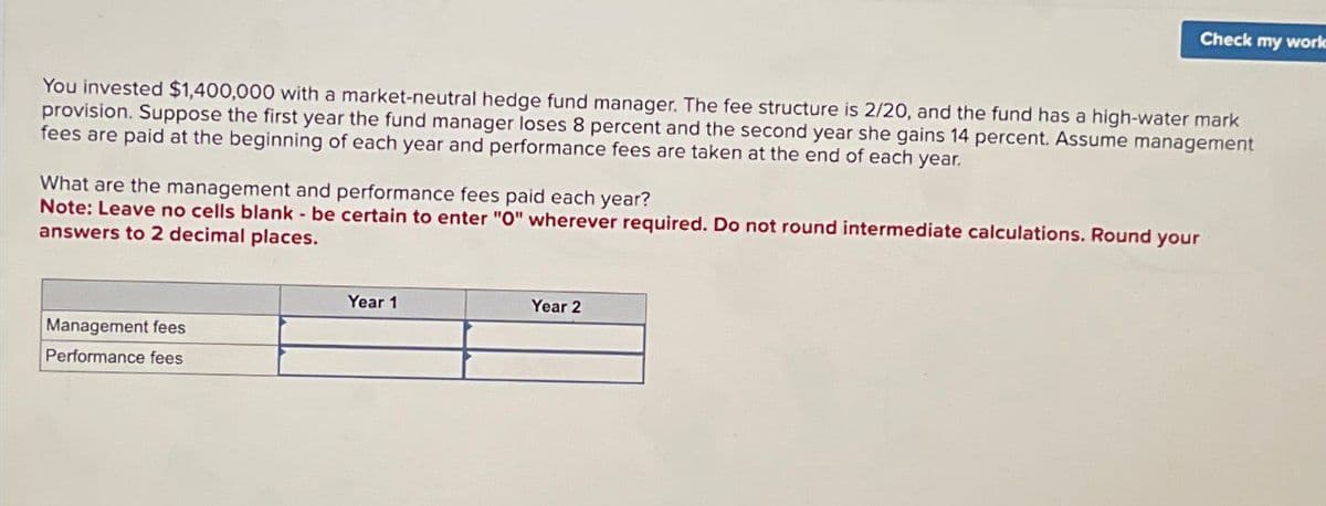 Check my work
You invested $1,400,000 with a market-neutral hedge fund manager. The fee structure is 2/20, and the fund has a high-water mark
provision. Suppose the first year the fund manager loses 8 percent and the second year she gains 14 percent. Assume management
fees are paid at the beginning of each year and performance fees are taken at the end of each year.
What are the management and performance fees paid each year?
Note: Leave no cells blank - be certain to enter "O" wherever required. Do not round intermediate calculations. Round your
answers to 2 decimal places.
Management fees
Performance fees
Year 1
Year 2
