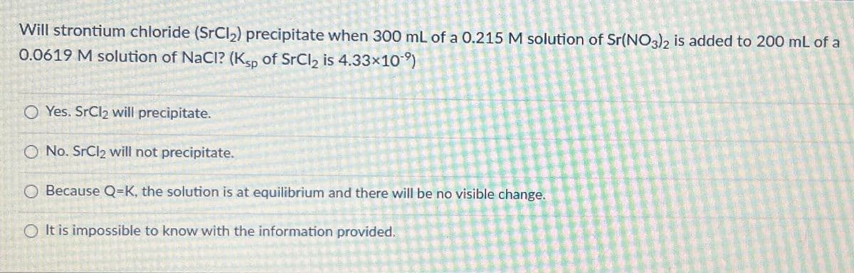 Will strontium chloride (SrCl₂) precipitate when 300 mL of a 0.215 M solution of Sr(NO3)2 is added to 200 mL of a
0.0619 M solution of NaCl? (Ksp of SrCl₂ is 4.33×10⁹)
O Yes. SrCl₂ will precipitate.
O No. SrCl₂ will not precipitate.
O Because Q=K, the solution is at equilibrium and there will be no visible change.
OIt is impossible to know with the information provided.