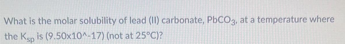 What is the molar solubility of lead (II) carbonate, PbCO3, at a temperature where
the Ksp is (9.50x10^-17) (not at 25°C)?