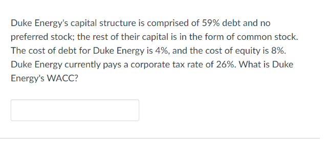 Duke Energy's capital structure is comprised of 59% debt and no
preferred stock; the rest of their capital is in the form of common stock.
The cost of debt for Duke Energy is 4%, and the cost of equity is 8%.
Duke Energy currently pays a corporate tax rate of 26%. What is Duke
Energy's WACC?