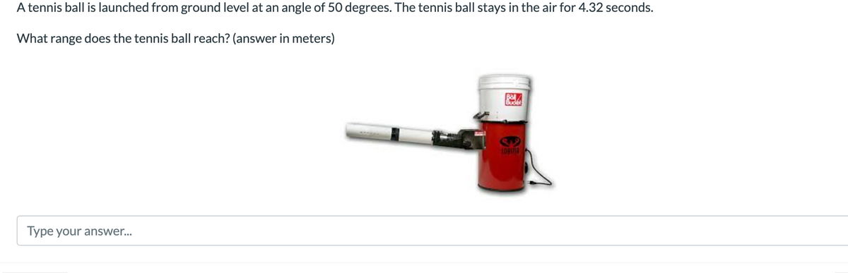 A tennis ball is launched from ground level at an angle of 50 degrees. The tennis ball stays in the air for 4.32 seconds.
What range does the tennis ball reach? (answer in meters)
Bal
Budet
Type your answer...
LDASTER